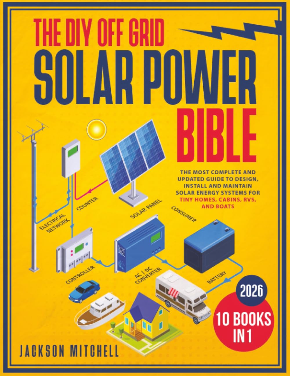 The DIY Off Grid Solar Power Bible: [10 in 1] The Most Complete and Updated Guide to Design, Install, and Maintain Solar Energy Systems for Tiny Homes, Cabins, Rvs, and Boats